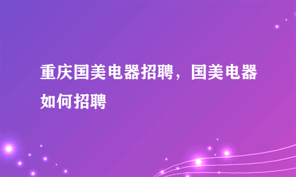 重庆国美电器招聘，国美电器如何招聘