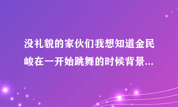 没礼貌的家伙们我想知道金民峻在一开始跳舞的时候背景音乐是什么?