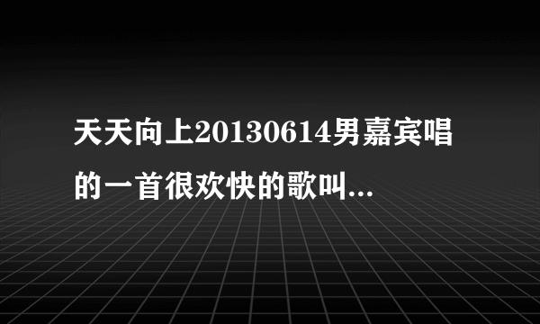 天天向上20130614男嘉宾唱的一首很欢快的歌叫什么名字？很摇滚的。速求歌曲名字。