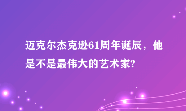 迈克尔杰克逊61周年诞辰，他是不是最伟大的艺术家?