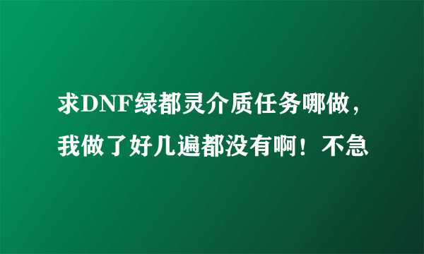 求DNF绿都灵介质任务哪做，我做了好几遍都没有啊！不急