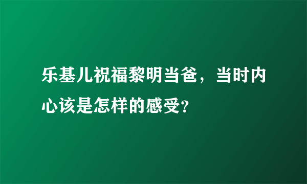 乐基儿祝福黎明当爸，当时内心该是怎样的感受？