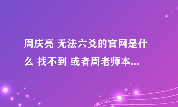 周庆亮 无法六爻的官网是什么 找不到 或者周老师本人的联系方式也可以 谢谢