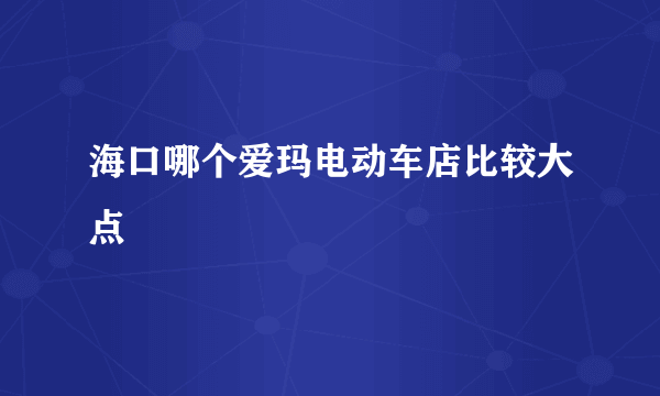 海口哪个爱玛电动车店比较大点