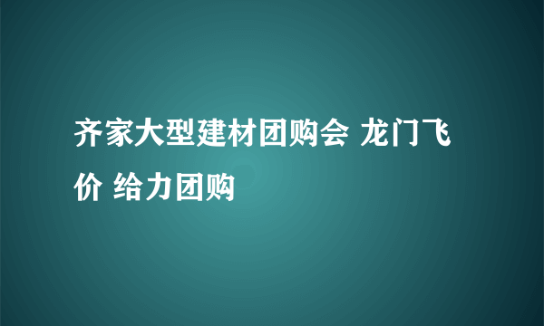 齐家大型建材团购会 龙门飞价 给力团购