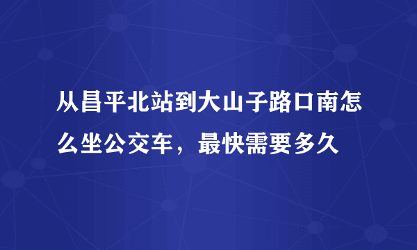 从昌平北站到大山子路口南怎么坐公交车，最快需要多久