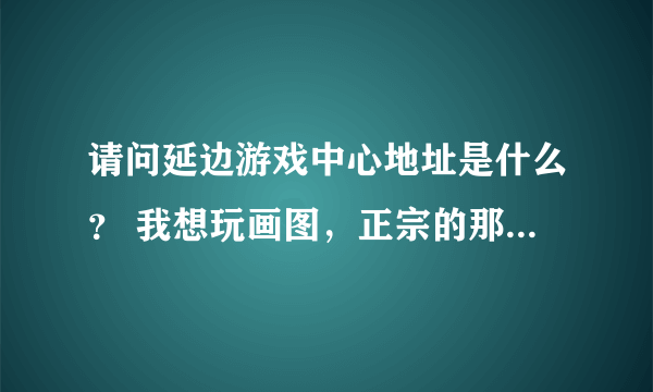 请问延边游戏中心地址是什么？ 我想玩画图，正宗的那种。找了半天也没找到官方地址。不要天堂游戏那些哦。