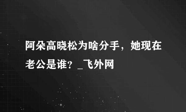 阿朵高晓松为啥分手，她现在老公是谁？_飞外网