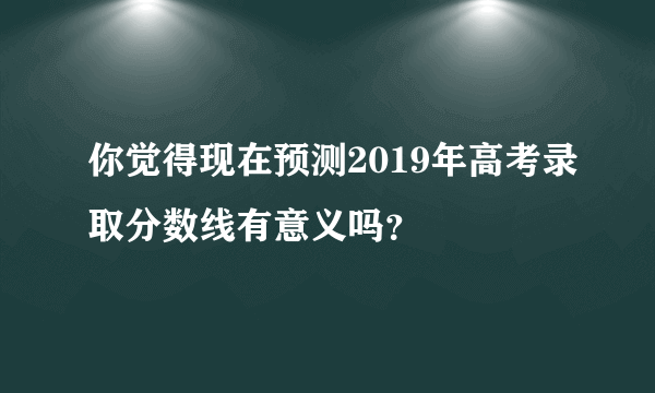 你觉得现在预测2019年高考录取分数线有意义吗？