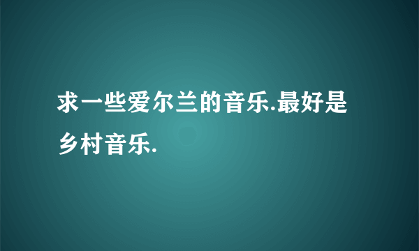 求一些爱尔兰的音乐.最好是乡村音乐.