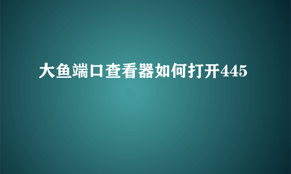 大鱼端口查看器如何打开445