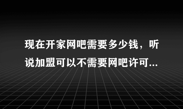 现在开家网吧需要多少钱，听说加盟可以不需要网吧许可证？不知道是真的吗？