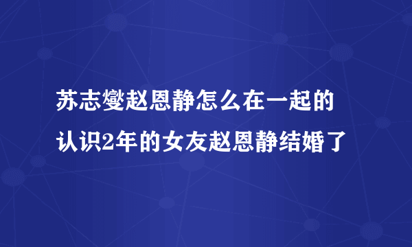 苏志燮赵恩静怎么在一起的 认识2年的女友赵恩静结婚了