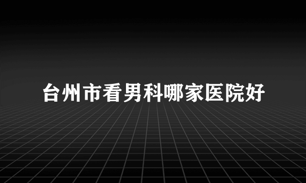 台州市看男科哪家医院好