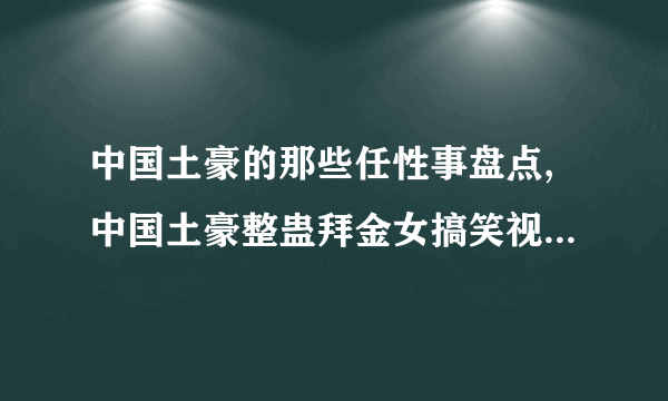 中国土豪的那些任性事盘点,中国土豪整蛊拜金女搞笑视频_飞外网