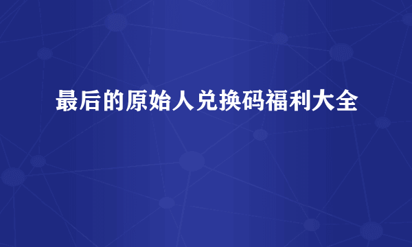 最后的原始人兑换码福利大全