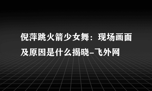 倪萍跳火箭少女舞：现场画面及原因是什么揭晓-飞外网