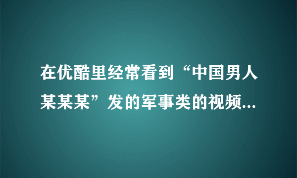 在优酷里经常看到“中国男人某某某”发的军事类的视频，有谁知道这个人是谁？