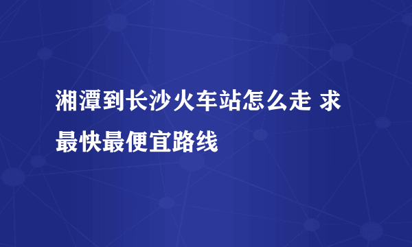 湘潭到长沙火车站怎么走 求最快最便宜路线