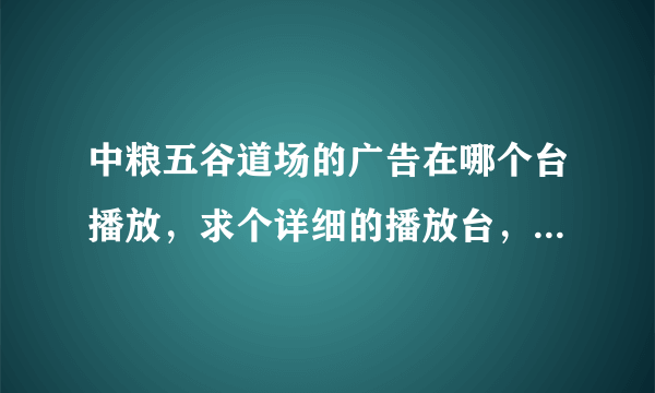 中粮五谷道场的广告在哪个台播放，求个详细的播放台，最好连时间都有的，谢谢了