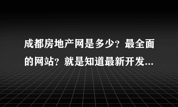 成都房地产网是多少？最全面的网站？就是知道最新开发的楼盘信息