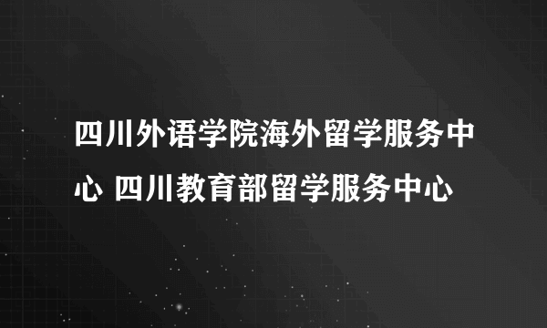 四川外语学院海外留学服务中心 四川教育部留学服务中心