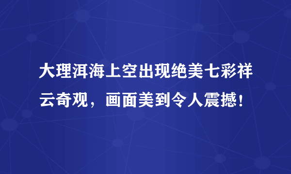 大理洱海上空出现绝美七彩祥云奇观，画面美到令人震撼！