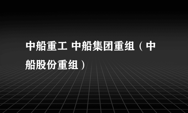 中船重工 中船集团重组（中船股份重组）