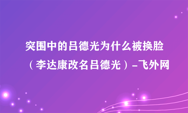 突围中的吕德光为什么被换脸（李达康改名吕德光）-飞外网