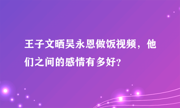 王子文晒吴永恩做饭视频，他们之间的感情有多好？