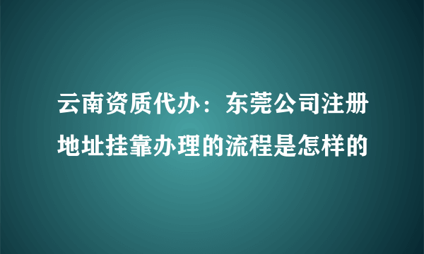 云南资质代办：东莞公司注册地址挂靠办理的流程是怎样的