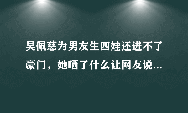 吴佩慈为男友生四娃还进不了豪门，她晒了什么让网友说进不了豪门也值了?