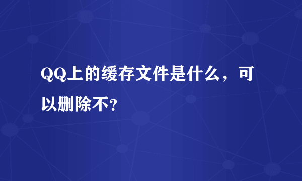 QQ上的缓存文件是什么，可以删除不？