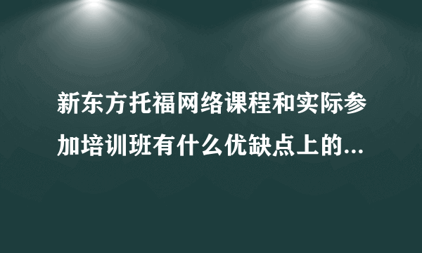 新东方托福网络课程和实际参加培训班有什么优缺点上的区别?总花费大吗?