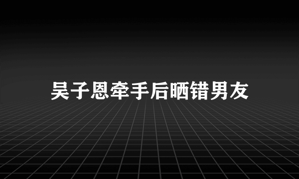 吴子恩牵手后晒错男友