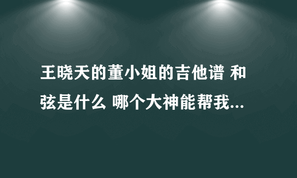 王晓天的董小姐的吉他谱 和弦是什么 哪个大神能帮我趴下 请列出歌词和和弦的排列 谢了