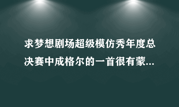 求梦想剧场超级模仿秀年度总决赛中成格尔的一首很有蒙古风格的抒情柔缓的歌曲，不是“马兰花”和“天堂”!