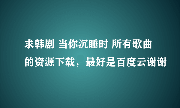 求韩剧 当你沉睡时 所有歌曲的资源下载，最好是百度云谢谢