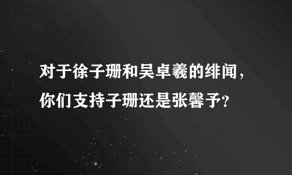 对于徐子珊和吴卓羲的绯闻，你们支持子珊还是张馨予？