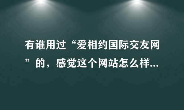 有谁用过“爱相约国际交友网”的，感觉这个网站怎么样？是骗人的吗？