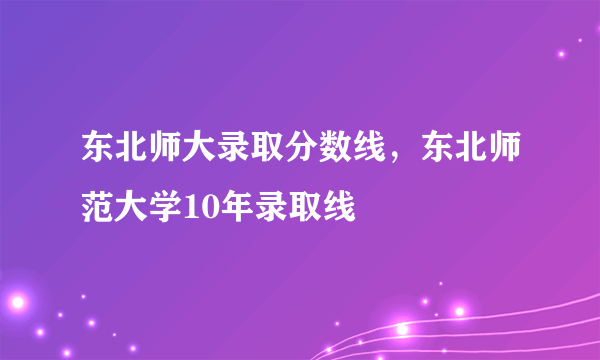 东北师大录取分数线，东北师范大学10年录取线