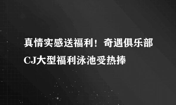 真情实感送福利！奇遇俱乐部CJ大型福利泳池受热捧