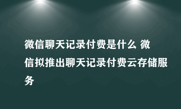 微信聊天记录付费是什么 微信拟推出聊天记录付费云存储服务