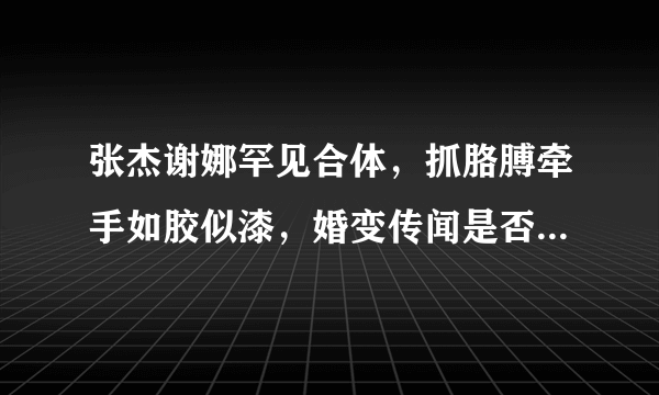 张杰谢娜罕见合体，抓胳膊牵手如胶似漆，婚变传闻是否就此不攻自破？