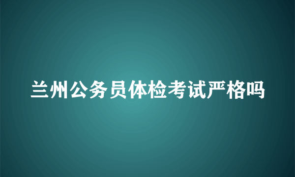 兰州公务员体检考试严格吗