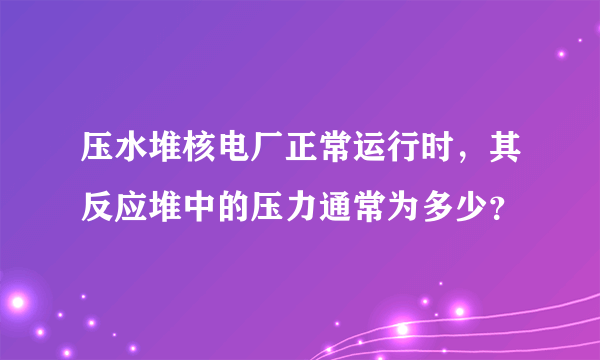 压水堆核电厂正常运行时，其反应堆中的压力通常为多少？