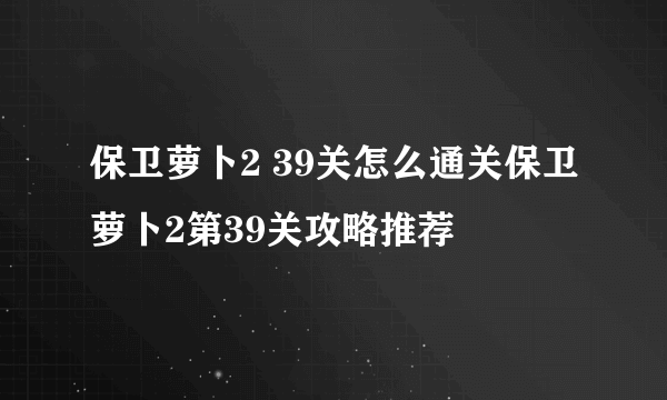 保卫萝卜2 39关怎么通关保卫萝卜2第39关攻略推荐