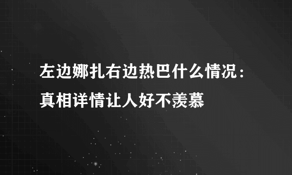 左边娜扎右边热巴什么情况：真相详情让人好不羡慕