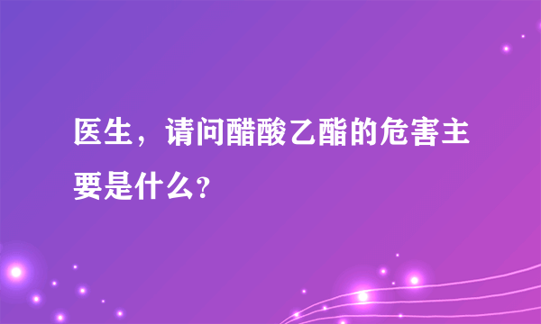 医生，请问醋酸乙酯的危害主要是什么？