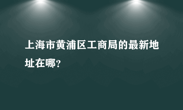 上海市黄浦区工商局的最新地址在哪？